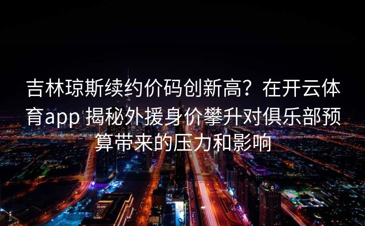 吉林琼斯续约价码创新高？在开云体育app 揭秘外援身价攀升对俱乐部预算带来的压力和影响