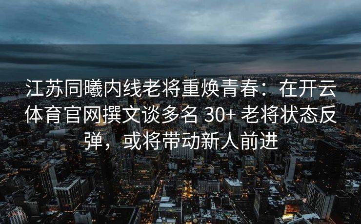 江苏同曦内线老将重焕青春：在开云体育官网撰文谈多名 30+ 老将状态反弹，或将带动新人前进