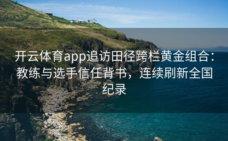 开云体育app追访田径跨栏黄金组合：教练与选手信任背书，连续刷新全国纪录