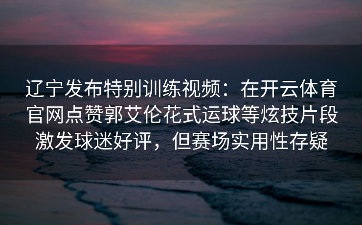 辽宁发布特别训练视频：在开云体育官网点赞郭艾伦花式运球等炫技片段激发球迷好评，但赛场实用性存疑