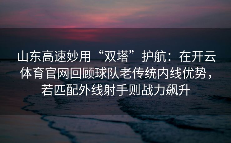 山东高速妙用“双塔”护航：在开云体育官网回顾球队老传统内线优势，若匹配外线射手则战力飙升