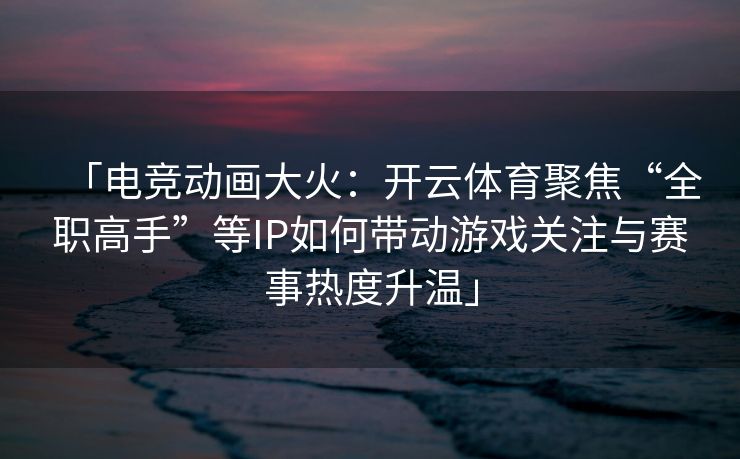 「电竞动画大火：开云体育聚焦“全职高手”等IP如何带动游戏关注与赛事热度升温」