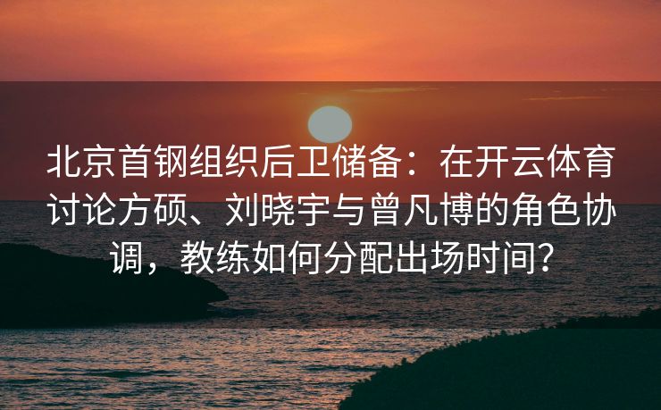 北京首钢组织后卫储备：在开云体育讨论方硕、刘晓宇与曾凡博的角色协调，教练如何分配出场时间？